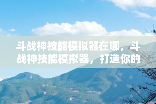 斗战神技能模拟器在哪，斗战神技能模拟器，打造你的专属战斗艺术