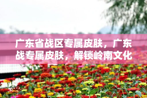 广东省战区专属皮肤，广东战专属皮肤，解锁岭南文化的独特魅力