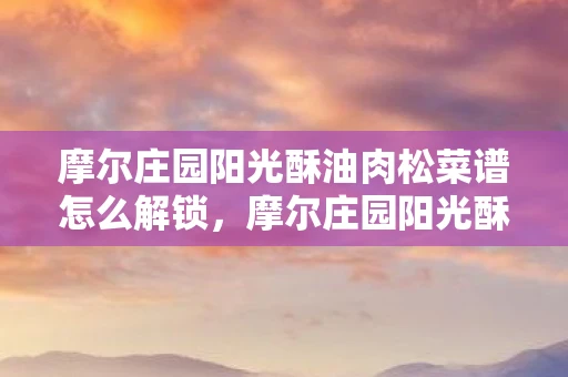 摩尔庄园阳光酥油肉松菜谱怎么解锁，摩尔庄园阳光酥油肉松制作全攻略