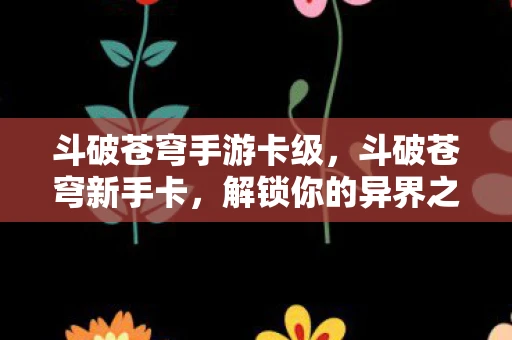 斗破苍穹手游卡级，斗破苍穹新手卡，解锁你的异界之旅