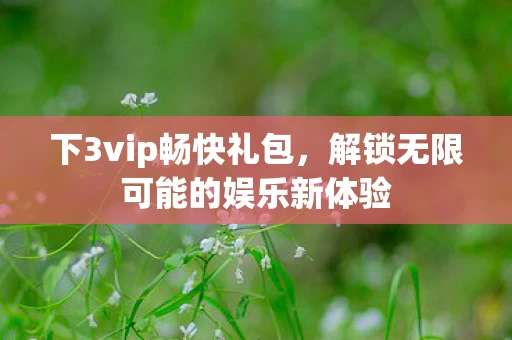 下3vip畅快礼包,解锁无限可能的娱乐新体验 下3vip畅快礼包,解锁无限可能的娱乐新体验