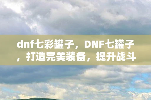 dnf七彩罐子,DNF七罐子,打造完美装备,提升战斗力的必备神器 dnf七彩罐子,DNF七罐子,打造完美装备,提升战斗力的必备神器