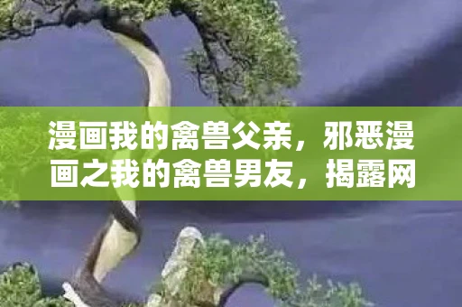 漫画我的禽兽父亲,邪恶漫画之我的禽兽男友,揭露网络低俗内容的危害 漫画我的禽兽父亲,邪恶漫画之我的禽兽男友,揭露网络低俗内容的危害