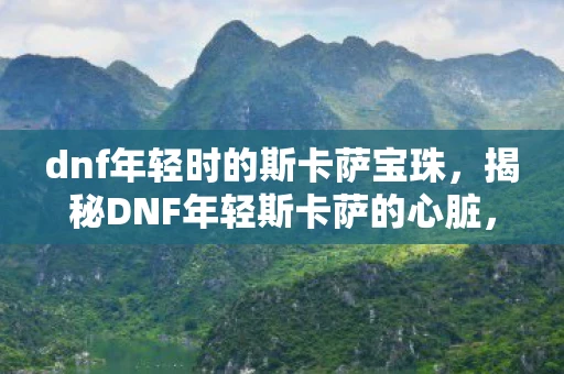 dnf年轻时的斯卡萨宝珠，揭秘DNF年轻斯卡萨的心脏，深渊之心的传奇故事