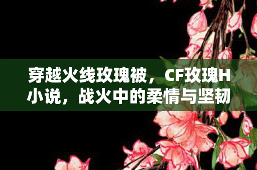 穿越火线玫瑰被，CF玫瑰H小说，战火中的柔情与坚韧