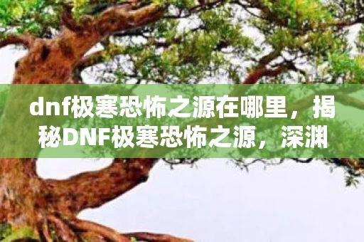 dnf极寒恐怖之源在哪里，揭秘DNF极寒恐怖之源，深渊之下隐藏的秘密