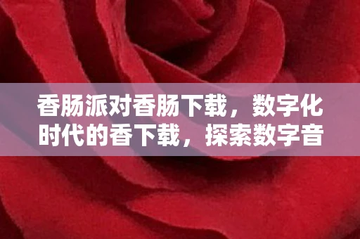 香肠派对香肠下载，数字化时代的香下载，探索数字音乐与文化的融合