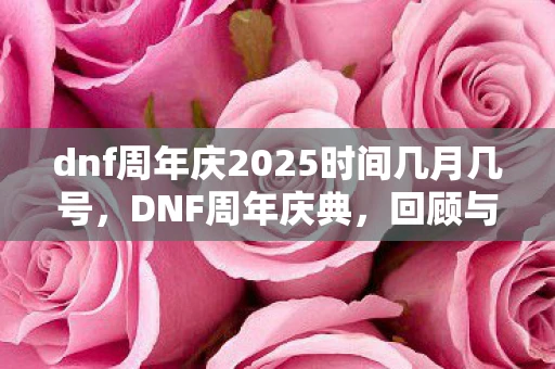 dnf周年庆2025时间几月几号，DNF周年庆典，回顾与期待