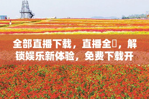 全部直播下载，直播全婐，解锁娱乐新体验，免费下载开启无限可能