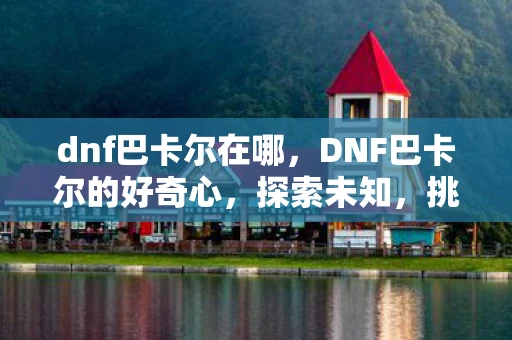 dnf巴卡尔在哪，DNF巴卡尔的好奇心，探索未知，挑战极限