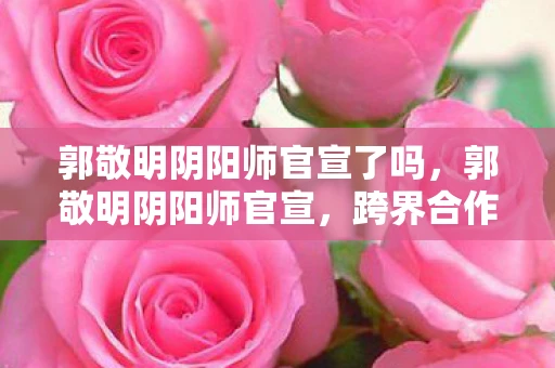 郭敬明阴阳师官宣了吗，郭敬明阴阳师官宣，跨界合作，重塑经典