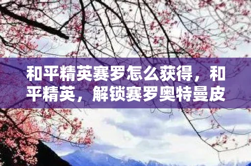 和平精英赛罗怎么获得,和平精英,解锁赛罗奥特曼皮肤的攻略 和平精英赛罗怎么获得,和平精英,解锁赛罗奥特曼皮肤的攻略