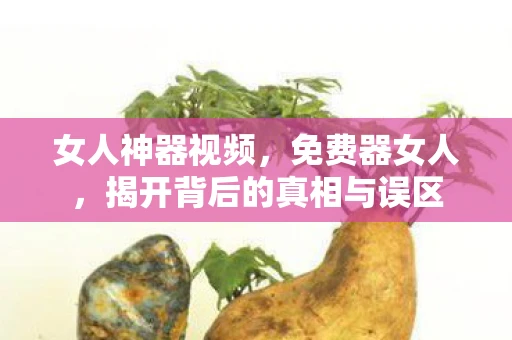女人神器视频，免费器女人，揭开背后的真相与误区