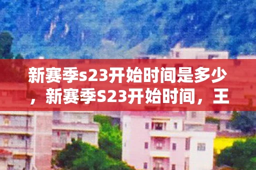 新赛季s23开始时间是多少，新赛季S23开始时间，王者荣耀的荣耀之路即将开启