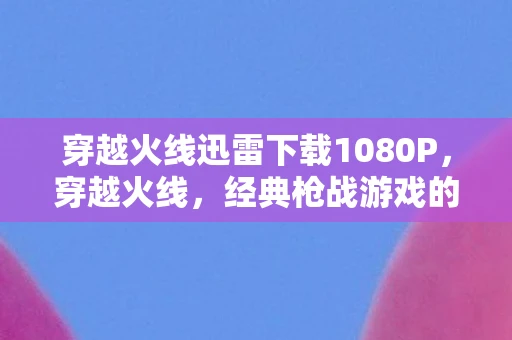 穿越火线迅雷下载1080P，穿越火线，经典枪战游戏的迅雷下载体验