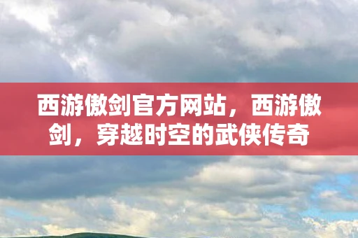 西游傲剑官方网站，西游傲剑，穿越时空的武侠传奇