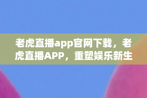 老虎直播app官网下载，老虎直播APP，重塑娱乐新生态