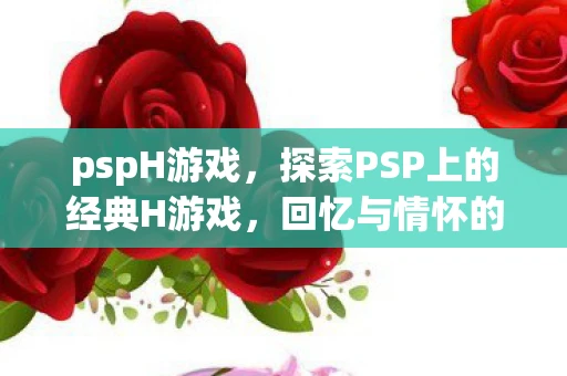 pspH游戏，探索PSP上的经典H游戏，回忆与情怀的交织