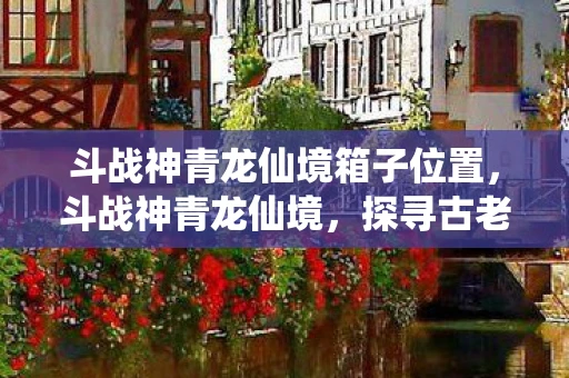 斗战神青龙仙境箱子位置，斗战神青龙仙境，探寻古老神话的奇幻之旅