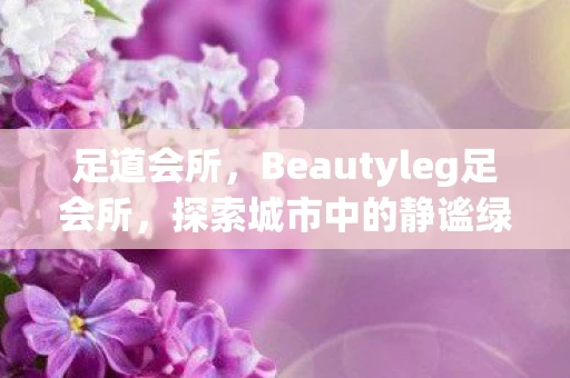 足道会所，Beautyleg足会所，探索城市中的静谧绿洲