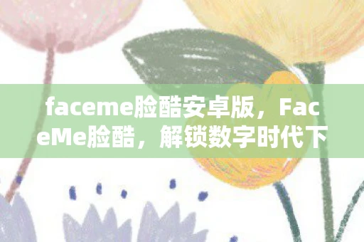 faceme脸酷安卓版，FaceMe脸酷，解锁数字时代下的个性化表达
