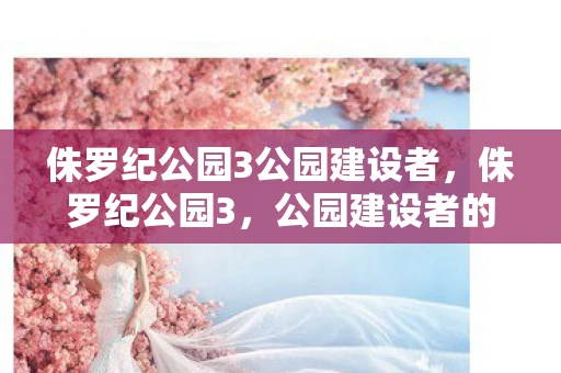 侏罗纪公园3公园建设者，侏罗纪公园3，公园建设者的挑战与机遇