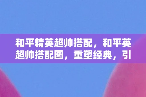 和平精英超帅搭配，和平英超帅搭配图，重塑经典，引领潮流