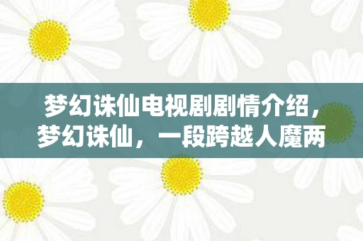 梦幻诛仙电视剧剧情介绍，梦幻诛仙，一段跨越人魔两界的传奇故事