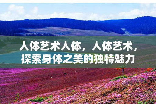 人体艺术人体，人体艺术，探索身体之美的独特魅力