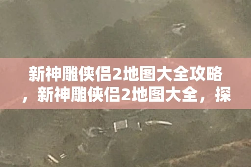 新神雕侠侣2地图大全攻略，新神雕侠侣2地图大全，探索武侠世界的每一个角落