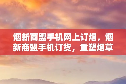 烟新商盟手机网上订烟，烟新商盟手机订货，重塑烟草行业订货新生态