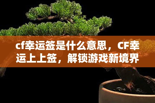cf幸运签是什么意思，CF幸运上上签，解锁游戏新境界的神奇钥匙
