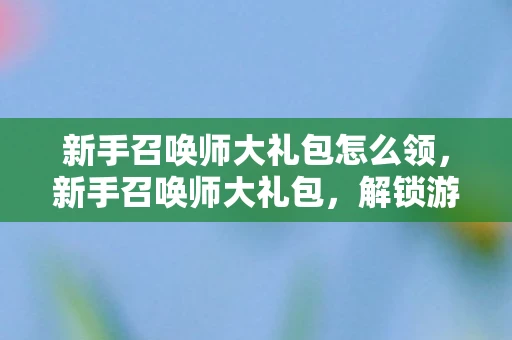 新手召唤师大礼包怎么领，新手召唤师大礼包，解锁游戏世界的神秘钥匙