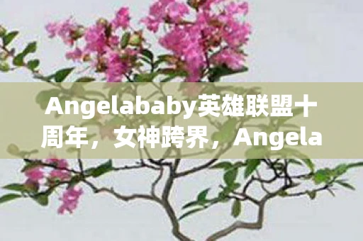 Angelababy英雄联盟十周年，女神跨界，Angelababy与英雄联盟的奇妙碰撞