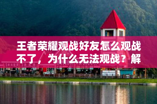 王者荣耀观战好友怎么观战不了，为什么无法观战？解决观战问题的全面指南