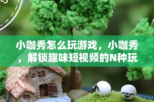 小咖秀怎么玩游戏，小咖秀，解锁趣味短视频的N种玩法