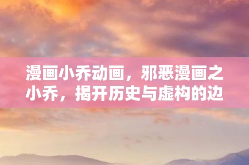 漫画小乔动画，邪恶漫画之小乔，揭开历史与虚构的边界