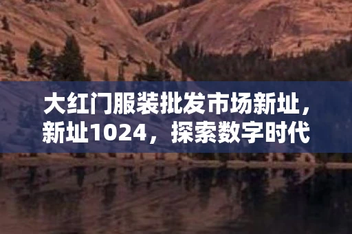 大红门服装批发市场新址，新址1024，探索数字时代的未来之路