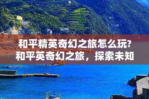 和平精英奇幻之旅怎么玩?和平英奇幻之旅，探索未知世界的奇妙旅程