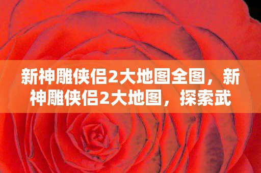 新神雕侠侣2大地图全图，新神雕侠侣2大地图，探索武侠世界的奇幻之旅