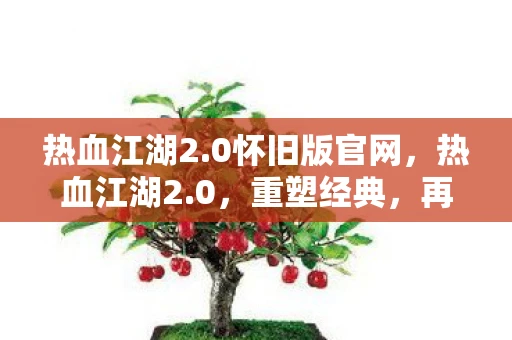 热血江湖2.0怀旧版官网，热血江湖2.0，重塑经典，再续传奇