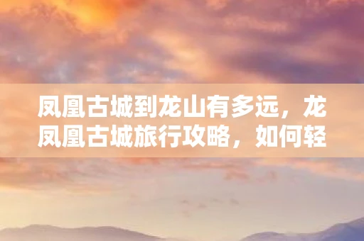 凤凰古城到龙山有多远，龙凤凰古城旅行攻略，如何轻松抵达这座历史名城