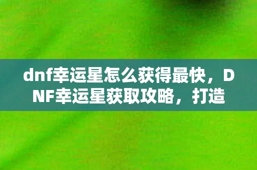 dnf幸运星怎么获得最快，DNF幸运星获取攻略，打造你的幸运光环！