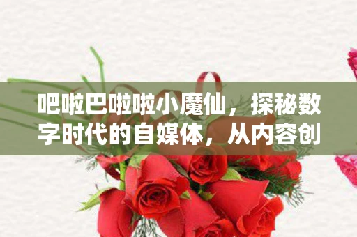 吧啦巴啦啦小魔仙，探秘数字时代的自媒体，从内容创作到影响世界的力量