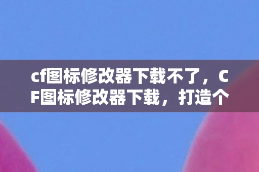 cf图标修改器下载不了，CF图标修改器下载，打造个性化游戏体验