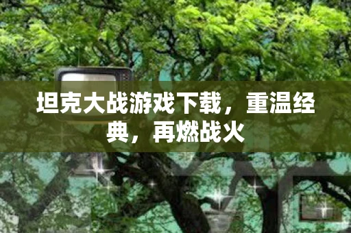 坦克大战游戏下载，重温经典，再燃战火