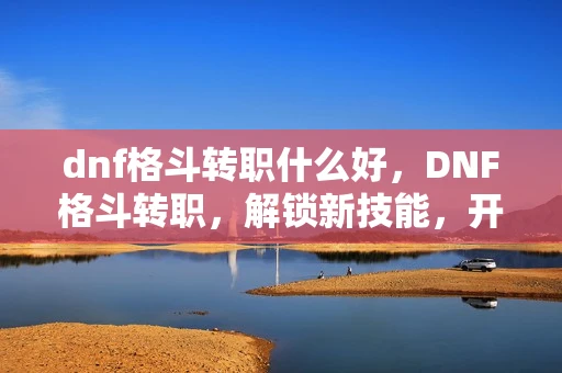 dnf格斗转职什么好，DNF格斗转职，解锁新技能，开启战斗新篇章