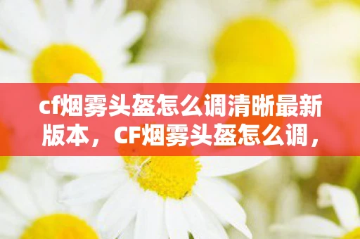 cf烟雾头盔怎么调清晰最新版本，CF烟雾头盔怎么调，打造你的专属游戏视野