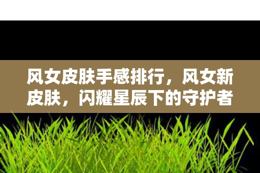 风女皮肤手感排行，风女新皮肤，闪耀星辰下的守护者