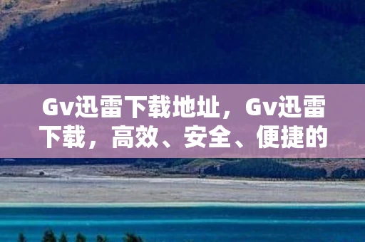Gv迅雷下载地址，Gv迅雷下载，高效、安全、便捷的下载体验